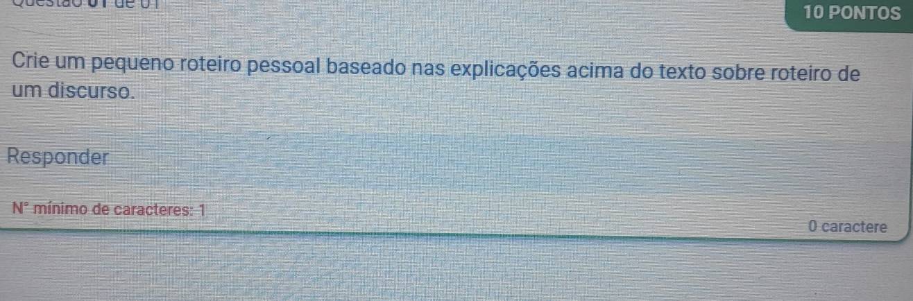 PONTOS 
Crie um pequeno roteiro pessoal baseado nas explicações acima do texto sobre roteiro de 
um discurso. 
Responder 
N° mínimo de caracteres: 1 0 caractere