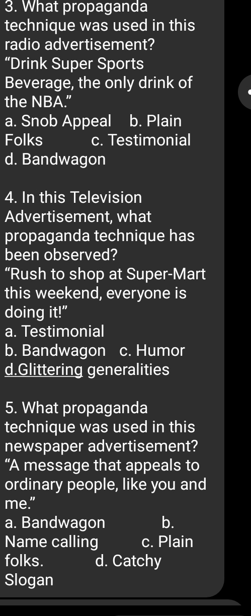 What propaganda
technique was used in this
radio advertisement?
“Drink Super Sports
Beverage, the only drink of
the NBA.”
a. Snob Appeal b. Plain
Folks c. Testimonial
d. Bandwagon
4. In this Television
Advertisement, what
propaganda technique has
been observed?
“Rush to shop at Super-Mart
this weekend, everyone is
doing it!"
a. Testimonial
b. Bandwagon c. Humor
d.Glittering generalities
5. What propaganda
technique was used in this
newspaper advertisement?
“A message that appeals to
ordinary people, like you and
me.”
a. Bandwagon b.
Name calling c. Plain
folks. d. Catchy
Slogan