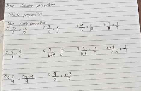 Topic: Solving proportion 
Solving proportion 
solve each proportion 
17  10/8 = n/10 
3. 7  7/5 = x/3   9/6 = x/10  4.  7/N = 8/7 
3. 
5.  4/3 = 8/x   7/b+5 = 10/5   6/b-1 = 9/7  8  4/m-8 = 8/2 
6. 
9. 2  5/9 = (7n+9)/9  10.  q/9 = (r-3)/6 