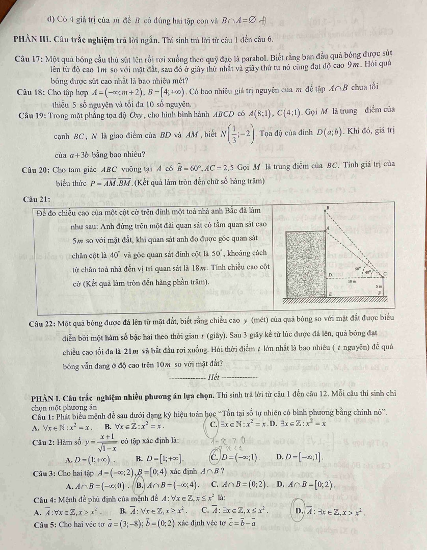 Có 4 giá trị của m đề B có đúng hai tập con và B∩ A=varnothing
PHÀN III. Câu trắc nghiệm trã lời ngắn. Thí sinh trả lời từ câu 1 đến câu 6.
Câu 17: Một quả bóng cầu thủ sút lên rồi rơi xuống theo quỹ đạo là parabol. Biết rằng ban đầu quả bóng được sút
lên từ độ cao 1m so với mặt đất, sau đó ở giây thứ nhất và giây thứ tư nó cùng đạt độ cao 9m. Hỏi quả
bóng được sút cao nhất là bao nhiêu mét?
Câu 18: Cho tập hợp A=(-∈fty ;m+2),B=[4;+∈fty ). Có bao nhiêu giá trị nguyên của m đề tập A∩ B chưa tối
thiểu 5 số nguyên và tối đa 10 số nguyên.
Câu 19: Trong mặt phẳng tọa độ Oxy, cho hình bình hành ABCD có A(8;1),C(4;1). Gọi M là trung điểm của
cạnh BC, N là giao điểm của BD và AM , biết N( 1/3 ;-2). Tọa độ của đinh D(a;b). Khi đó, giá trị
của a+3b bằng bao nhiêu?
Câu 20: Cho tam giác ABC vuông tại A có hat B=60°,AC=2,5Gphi l M là trung điểm của BC. Tính giá trị của
biểu thức P=overline AM.overline BM (Kết quả làm tròn đến chữ số hàng trăm)
Câu 21:
Để đo chiều cao của một cột cờ trên đinh một toà nhà anh Bắc đã làm
B
như sau: Anh đứng trên một đài quan sát có tầm quan sát cao
A
5m so với mặt đất, khi quan sát anh đo được góc quan sát
chân cột là 40° và góc quan sát đỉnh cột là 50° , khoảng cách
từ chân toà nhà đến vị trí quan sát là 18m. Tính chiều cao cột
D 40 c
18 m
cờ (Kết quả làm tròn đến hàng phần trăm). 5 m
E
Câu 22: Một quả bóng được đá lên từ mặt đất, biết rằng chiều cao y (mét) của quả bóng so với mặt đất được biểu
diễn bởi một hàm số bậc hai theo thời gian t (giây). Sau 3 giây kể từ lúc được đá lên, quả bóng đạt
chiều cao tối đa là 21m và bắt đầu rơi xuống. Hỏi thời điểm ≠ lớn nhất là bao nhiêu ( t nguyên) đề quả
bóng vẫn đang ở độ cao trên 10m so với mặt đất?
_Hết_
PHÀN I. Câu trắc nghiệm nhiều phương án lựa chọn. Thí sinh trả lời từ câu 1 đến câu 12. Mỗi câu thí sinh chiỉ
chọn một phương án
Câu 1: Phát biểu mệnh đề sau dưới dạng ký hiệu toán học “Tồn tại số tự nhiên có bình phương bằng chính nó”.
A. forall x∈ N:x^2=x. B. forall x∈ Z:x^2=x. C. exists x∈ N:x^2=x.D.exists x∈ Z:x^2=x
Câu 2: Hàm số y= (x+1)/sqrt(1-x)  có tập xác định là:
A. D=(1;+∈fty ) B. D=[1;+∈fty ]. C. D=(-∈fty ;1). D. D=[-∈fty ;1].
Câu 3: Cho hai tập A=(-∈fty ;2),B=[0;4) xác định A∩ B ?
A. A∩ B=(-∈fty ;0) B. A∩ B=(-∈fty ;4) C. A∩ B=(0;2) D. A∩ B=[0;2).
Câu 4: Mệnh đề phủ định của mệnh đề A forall x∈ Z,x≤ x^2 là:
A. overline A:forall x∈ Z,x>x^2 B. overline A:forall x∈ Z,x≥ x^2. C. overline A:exists x∈ Z,x≤ x^2. D. overline A:exists x∈ Z,x>x^2.
Câu 5: Cho hai véc tơ vector a=(3;-8);vector b=(0;2) xác định véc tơ vector c=vector b-vector a