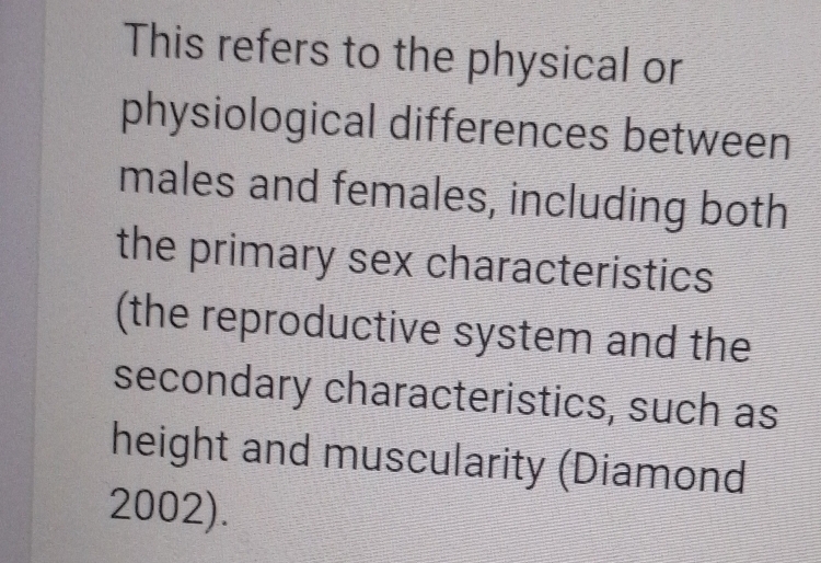 This refers to the physical or 
physiological differences between 
males and females, including both 
the primary sex characteristics 
(the reproductive system and the 
secondary characteristics, such as 
height and muscularity (Diamond 
2002).