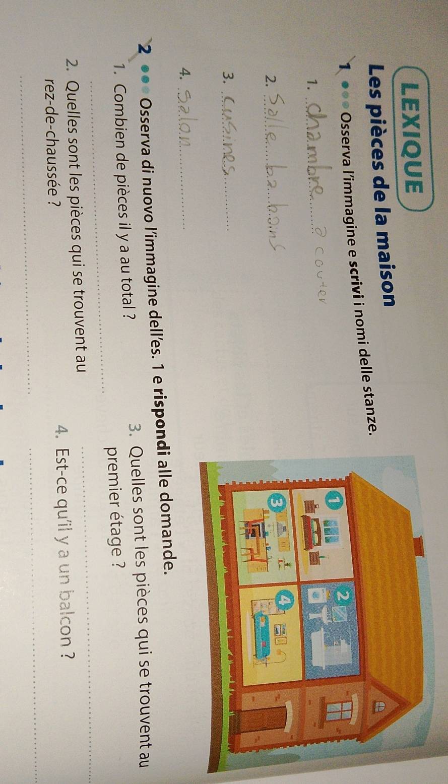 LEXIQUE 
Les pièces de la maison 
1 ●●● Osserva l’immagine e scrivi i nomi delle stanze. 
1._ 
2._ 
3._ 
4._ 
2 Osserva di nuovo l’immagine dell’es. 1 e rispondi alle domande. 
3. Quelles sont les pièces qui se trouvent au 
_ 
1. Combien de pièces il y a au total ? 
premier étage ? 
2. Quelles sont les pièces qui se trouvent au 
_ 
_ 
rez-de-chaussée ? 4. Est-ce qu'il y a un balcon ? 
_