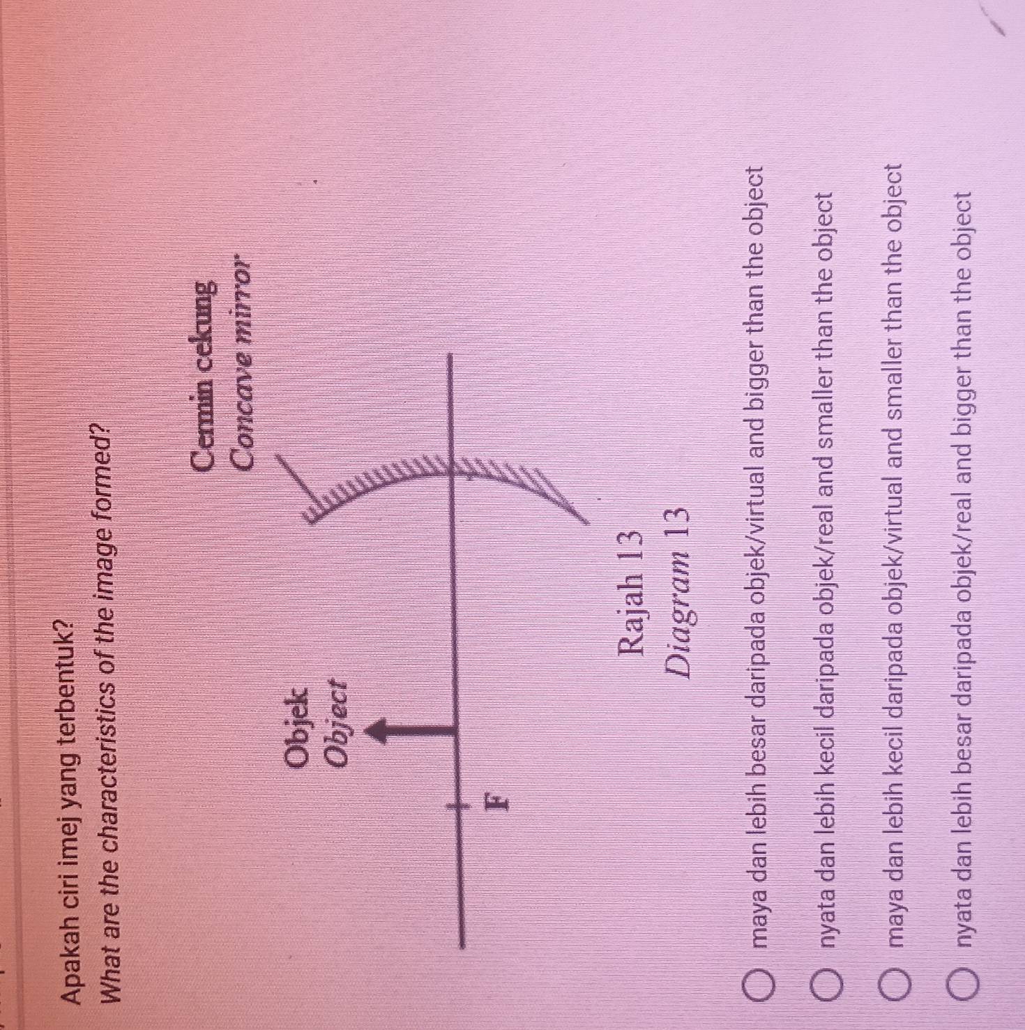 Apakah ciri imej yang terbentuk?
What are the characteristics of the image formed?
Cermin cekung
Concave mirror
Diagram 13
maya dan lebih besar daripada objek/virtual and bigger than the object
nyata dan lebih kecil daripada objek/real and smaller than the object
maya dan lebih kecil daripada objek/virtual and smaller than the object
nyata dan lebih besar daripada objek/real and bigger than the object