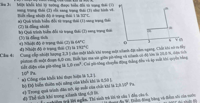 ủa chất khi là 900 K
Câu 3: Một khối khí lý tưởng được biến đổi từ trạng thái (1) p
sang trạng thái (2) rồi sang trạng thái (3) như hình vẽ.
(3)
Biết rằng nhiệt độ ở trạng thái 1 là 32°C.
a) Quá trình biến đổi từ trạng thái (1) sang trạng thái
(2) là đằng nhiệt
b) Quá trình biến đổi từ trạng thái (2) sang trạng thái (2)
overline (1)
(3) là đằng tích (1)
c) Nhiệt độ ở trạng thái (2) là 64°C o 3 6 V
d) Nhiệt độ ở trạng thái (3) là 192°C
Câu 4: : Cung cấp nhiệt lượng 2,3 J cho một khối khí trong một xilanh đặt nằm ngang. Chất khi nở ra đầy
piston đi một đoạn 6,0 cm. Biết lực ma sát giữa pít-tông và xilanh có độ lớn là 20,0 N, diện tích
tiết diện của pít-tông là 1,0cm^2. Coi pít-tông chuyển động thằng đều và áp suất khí quyền bằng
10^5Pa.
a) Công của khối khí thực hiện là 1,2 J.
b) Độ biến thiên nội năng của khối khí là 0,50 J.
c) Trong quá trình dãn nở, áp suất của chất khí là 2,0.10^5Pa.
d) Thể tích khí trong xilanh tăng 6,0 lít.
thiêm trả lời ngắn. Thí sinh trả lời từ câu 1 đến câu 6.
thang đo W. Điểm đóng băng và điểm sôi của nước
0°C thì nhiệt đô