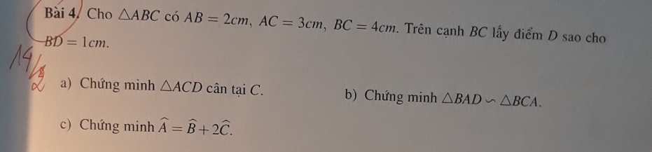 Cho △ ABC có AB=2cm, AC=3cm, BC=4cm. Trên cạnh BC lấy điểm D sao cho
BD=1cm.
a) Chứng minh △ ACD cân taiC. b) Chứng minh △ BAD∽ △ BCA.
c) Chứng minh widehat A=widehat B+2widehat C.