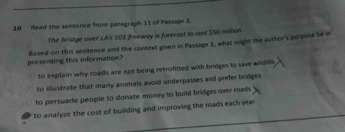 Read the sentence from paragraph 11 of Passage 2.
The bridge over LA's 101 freeway is forecast to cost $50 millian.
Based on this sentence and the context given in Passage 2, what might the author's purpose be in
presenting this information?
to explain why roads are not being retrofitted with bridges to save wildlife
to illustrate that many animals avoid underpasses and prefer bridges
to persuade people to donate money to build bridges over roads
to analyze the cost of building and improving the roads each year