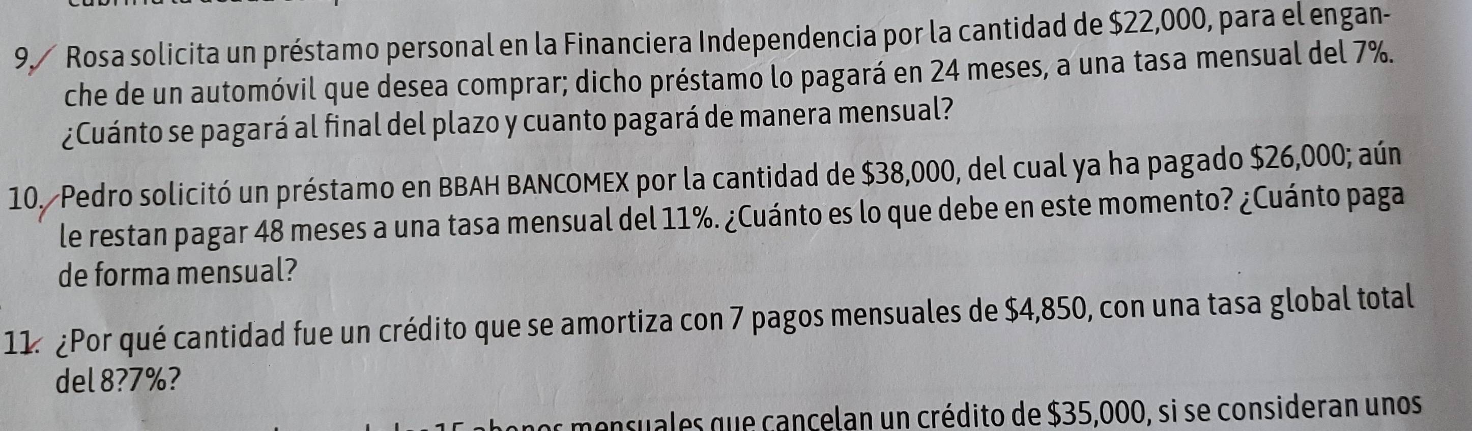 Rosa solicita un préstamo personal en la Financiera Independencia por la cantidad de $22,000, para el engan- 
che de un automóvil que desea comprar; dicho préstamo lo pagará en 24 meses, a una tasa mensual del 7%. 
¿Cuánto se pagará al final del plazo y cuanto pagará de manera mensual? 
10. Pedro solicitó un préstamo en BBAH BANCOMEX por la cantidad de $38,000, del cual ya ha pagado $26,000; aún 
le restan pagar 48 meses a una tasa mensual del 11%. ¿Cuánto es lo que debe en este momento? ¿Cuánto paga 
de forma mensual? 
11 ¿Por qué cantidad fue un crédito que se amortiza con 7 pagos mensuales de $4,850, con una tasa global total 
del 8? 7%? 
os monsuales que cançelan un crédito de $35,000, si se consideran unos