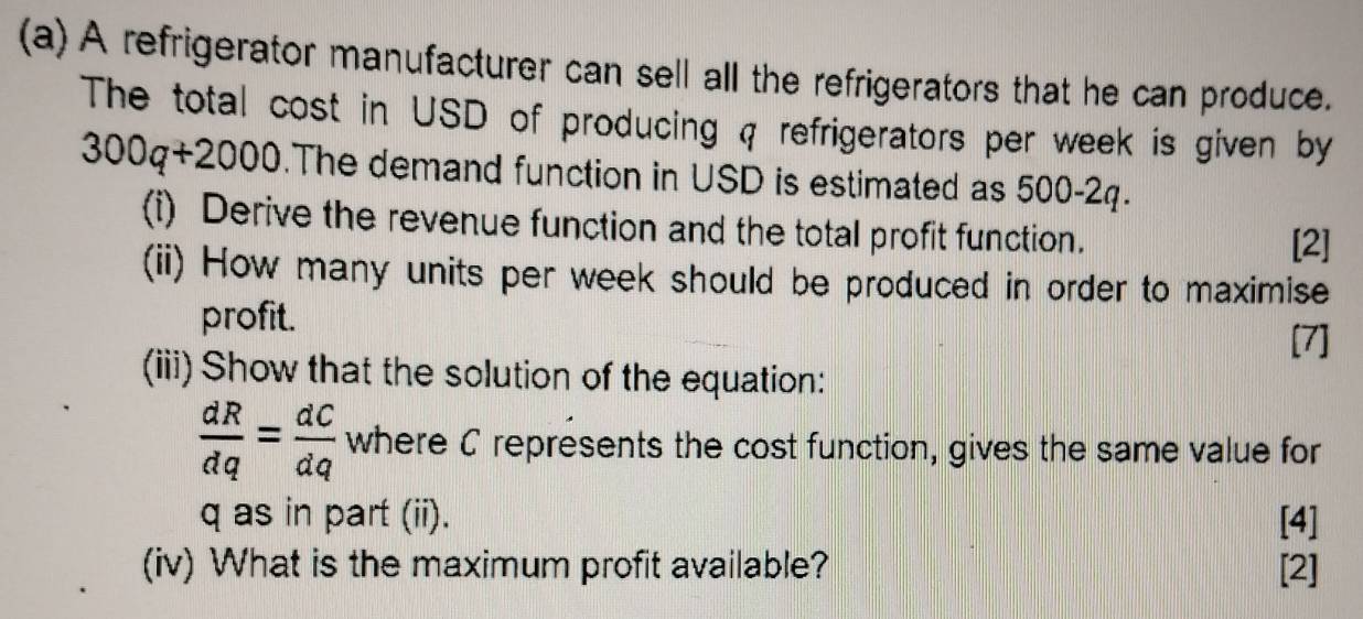 A refrigerator manufacturer can sell all the refrigerators that he can produce. 
The total cost in USD of producing q refrigerators per week is given by
300q+2000.The demand function in USD is estimated as 500-2q. 
(i) Derive the revenue function and the total profit function. 
[2] 
(ii) How many units per week should be produced in order to maximise 
profit. 
[7] 
(iii) Show that the solution of the equation:
 dR/dq = dC/dq  where C represents the cost function, gives the same value for
q as in part (ii). [4] 
(iv) What is the maximum profit available? [2]