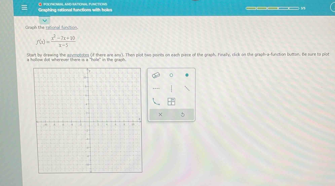 POLYNOMIAL AND RATIONAL FUNCTIONS 
Graphing rational functions with holes _____ 3/5 
Graph the rational function.
f(x)= (x^2-7x+10)/x-5 
Start by drawing the asymptotes (if there are any). Then plot two points on each piece of the graph. Finally, click on the graph-a-function button. Be sure to plot 
a hollow dot wherever there is a "hole" in the graph. 
--- 
×