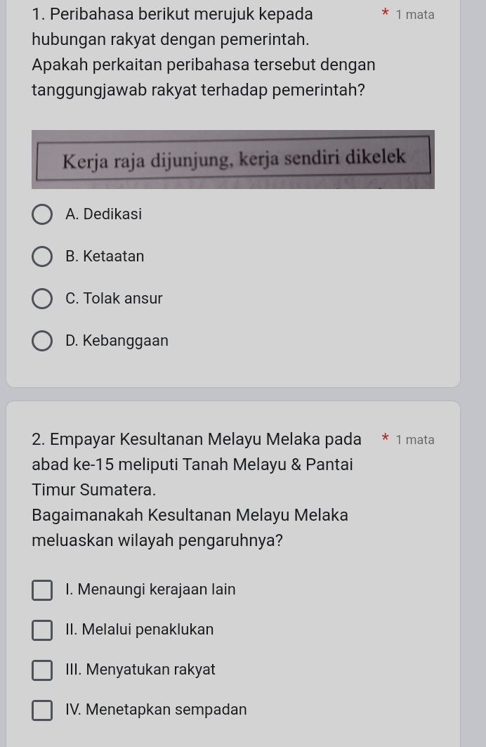 Peribahasa berikut merujuk kepada 1 mata
hubungan rakyat dengan pemerintah.
Apakah perkaitan peribahasa tersebut dengan
tanggungjawab rakyat terhadap pemerintah?
Kerja raja dijunjung, kerja sendiri dikelek
A. Dedikasi
B. Ketaatan
C. Tolak ansur
D. Kebanggaan
2. Empayar Kesultanan Melayu Melaka pada * 1 mata
abad ke- 15 meliputi Tanah Melayu & Pantai
Timur Sumatera.
Bagaimanakah Kesultanan Melayu Melaka
meluaskan wilayah pengaruhnya?
I. Menaungi kerajaan lain
II. Melalui penaklukan
III. Menyatukan rakyat
IV. Menetapkan sempadan