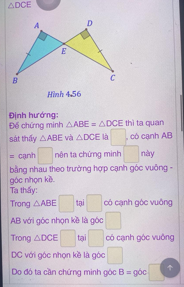 △ DCE
Hình 4.56 
Định hướng: 
Để chứng minh △ ABE=△ DCE thì ta quan 
sát thấy △ ABE và △ DCE là □ , có cạnh AB
=car h □ nên ta chứng minh □ này 
bằng nhau theo trường hợp cạnh góc vuông - 
góc nhọn kề. 
Ta thấy: 
Trong △ ABE □ tại □ có cạnh góc vuông
AB với góc nhọn kề là góc □ 
Trong △ DCE □ tại □ có cạnh góc vuông
DC với góc nhọn kề là góc 
Do đó ta cần chứng minh góc B= góc