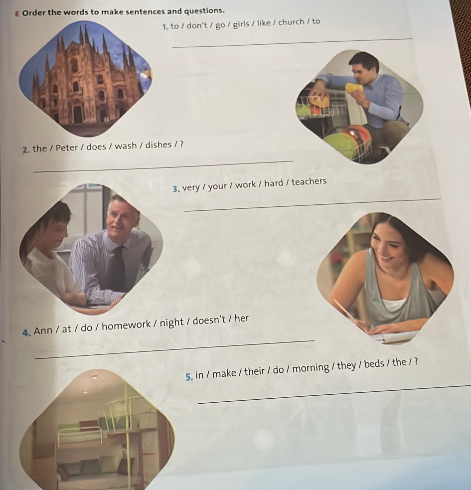 Order the words to make sentences and questions. 
1. to / don't / go / girls / like / church / to 
2. the / Peter / does / wash / dishes / ? 
_ 
_ 
3. very / your / work / hard / teachers 
_ 
4 Ann / at / do / homework / night / doesn't / her 
_ 
5. in / make / their / do / morning / they / beds / the / ?