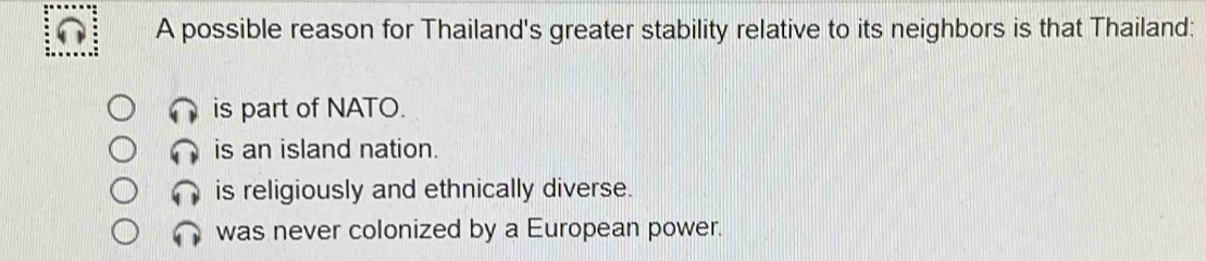 A possible reason for Thailand's greater stability relative to its neighbors is that Thailand:
is part of NATO.
is an island nation.
is religiously and ethnically diverse.
was never colonized by a European power.