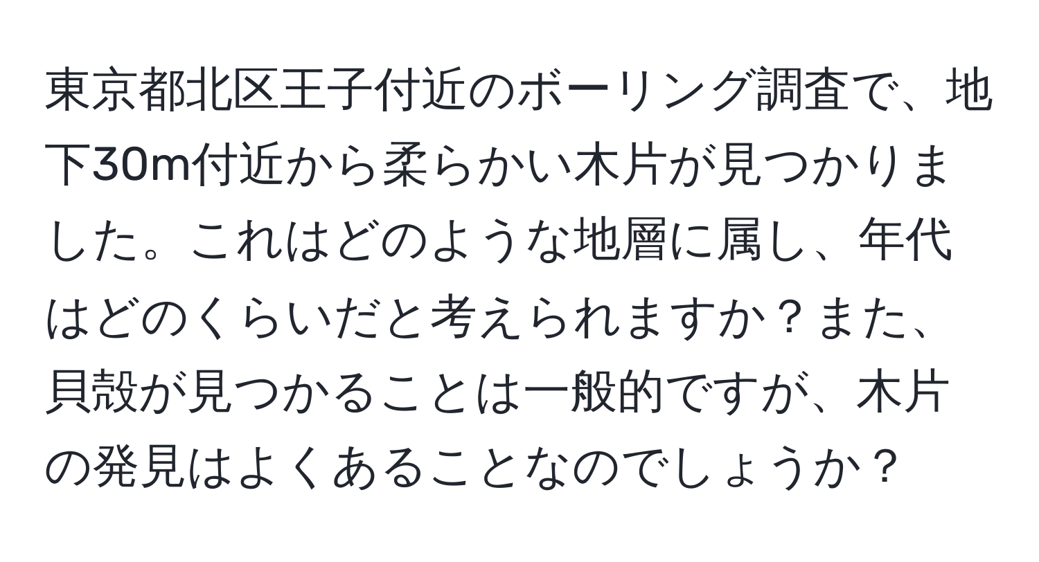 東京都北区王子付近のボーリング調査で、地下30m付近から柔らかい木片が見つかりました。これはどのような地層に属し、年代はどのくらいだと考えられますか？また、貝殻が見つかることは一般的ですが、木片の発見はよくあることなのでしょうか？
