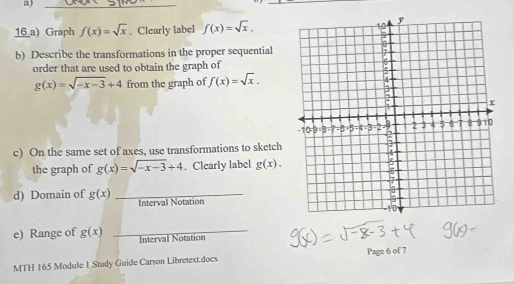 Graph f(x)=sqrt(x). Clearly label f(x)=sqrt(x). 
b) Describe the transformations in the proper sequential 
order that are used to obtain the graph of
g(x)=sqrt(-x-3)+4 from the graph of f(x)=sqrt(x). 
c) On the same set of axes, use transformations to sketch 
the graph of g(x)=sqrt(-x-3)+4. Clearly label g(x). 
d) Domain of g(x) _ 
Interval Notation 
e) Range of g(x) _Interval Notation 
MTH 165 Module 1 Study Guide Carson Libretext.docx Page 6 of 7