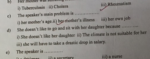 Her mother was .
i) Tuberculosis ii) Cholera iii) Rheumatism
c) The speaker's main problem is_
i) her mother's age.ii) her mother's illness iii) her own job
d) She doesn't like to go and sit with her daughter because_ 
i) She doesn't like her daughter ii) The climate is not suitable for her
iii) she will have to take a drastic drop in salary.
e) The speaker is_
i) a secretary iii) a nurse