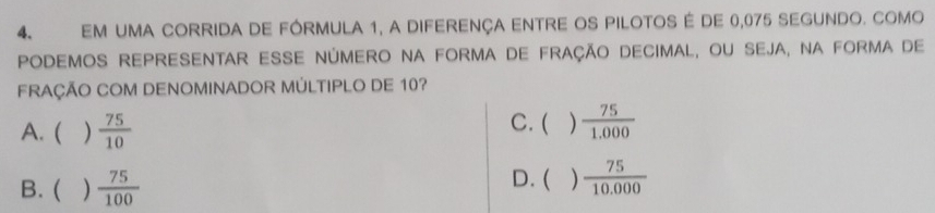 EM UMA CORRIDA DE FÓRMULA 1, a DIFERENÇA ENTRE OS PILOTOS É de 0,075 SEGUNDO. COMo
PODEMOS ReprESENTAr ESSE NÚMErO NA FOrmA de fração DeciMaL, oU SEjA, Na forma de
FRAÇÃO COM DENOMINADOR MÚLTIPLO DE 10?
A. ( )  75/10 
C. ( )  75/1.000 
B. ( )  75/100  D. ( )  75/10.000 