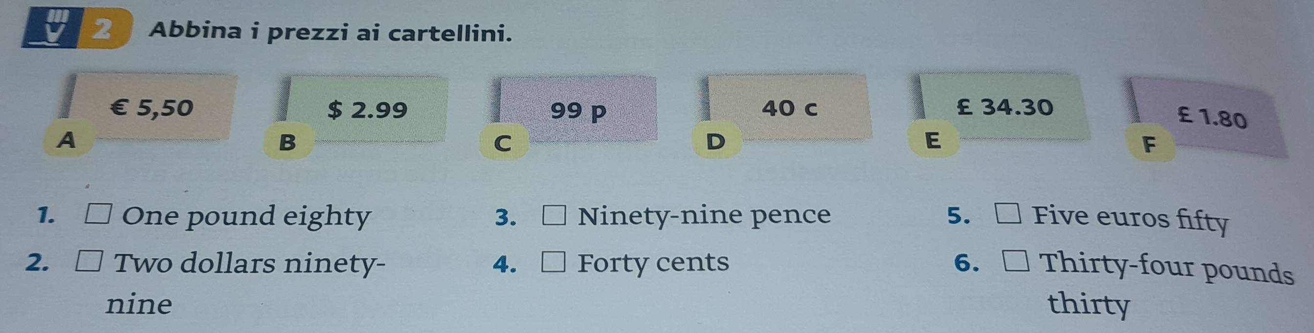 Abbina i prezzi ai cartellini.
€ £5,50 $ 2.99 99 p 40 c £ 34.30
£ 1.80
A
B
C
D
E
F
1. □ One pound eighty 3、C Ninety-nine pence 5. □ Five euros fifty
2. [ Two dollars ninety- 4. C Forty cents 6.[ Thirty-four pounds
nine thirty