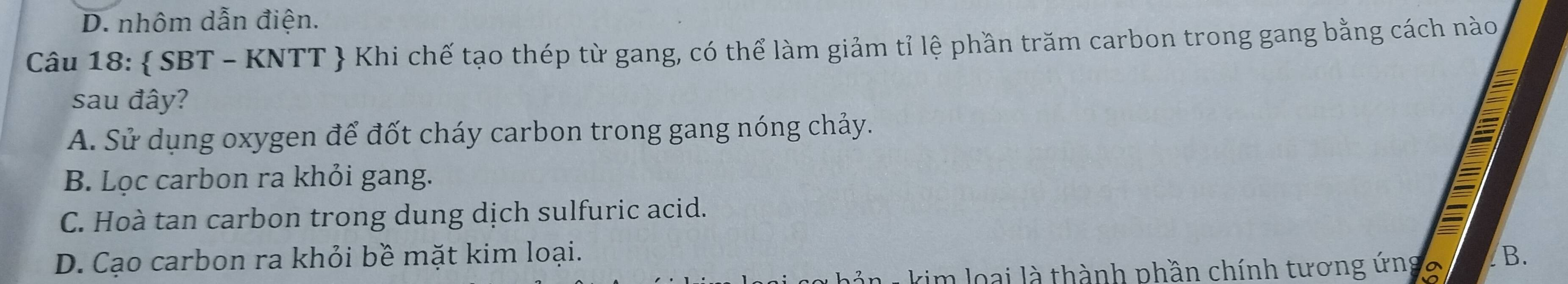 D. nhôm dẫn điện.
Câu 18:  SBT - KNTT  Khi chế tạo thép từ gang, có thể làm giảm tỉ lệ phần trăm carbon trong gang bằng cách nào
sau đây?
A. Sử dụng oxygen để đốt cháy carbon trong gang nóng chảy.
B. Lọc carbon ra khỏi gang.
C. Hoà tan carbon trong dung dịch sulfuric acid.
D. Cạo carbon ra khỏi bề mặt kim loại. B.
L kim loại là thành phần chính tương ứngo