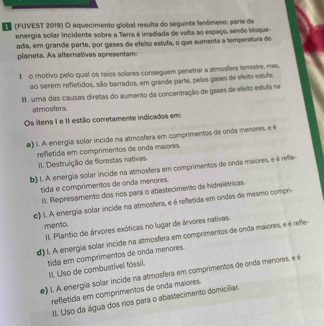 (FUVEST 2019) O aquecimento global resulta do seguinte fenômeno: parte da
energia solar incidente sobre a Terra é irradiada de volta ao espaço, sendo bloque-
ada, em grande parte, por gases de efeito estufa, o que aumenta a temperatura do
planeta. As alternativas apresentam:
€ o motivo pelo qual os raios solares conseguem penetrar a atmosfera terrestre, mas,
ao serem refletidos, são barrados, em grande parte, pelos gases de efeito estufa;
I  uma das causas diretas do aumento da concentração de gases de efeito estufa na
atmosfera.
Os itens I e II estão corretamente indicados em:
a) I. A energia solar incide na atmosfera em comprimentos de onda menores, e é
refletida em comprimentos de onda maiores.
II. Destruição de florestas nativas.
b) I. A energia solar incide na atmosfera em comprimentos de onda maiores, e é refle-
tida e comprimentos de onda menores.
II. Represamento dos rios para o abastecimento de hidrelétricas.
c) I. A energia solar incide na atmosfera, e é refletida em ondas de mesmo compri-
mento.
II. Plantio de árvores exóticas no lugar de árvores nativas.
d) I. A energia solar incide na atmosfera em comprimentos de onda maiores, e é refle-
tida em comprimentos de onda menores.
II. Uso de combustível fóssil.
e) I. A energia solar incide na atmosfera em comprimentos de onda menores, e é
refletida em comprimentos de onda maiores.
II. Uso da água dos rios para o abastecimento domiciliar.