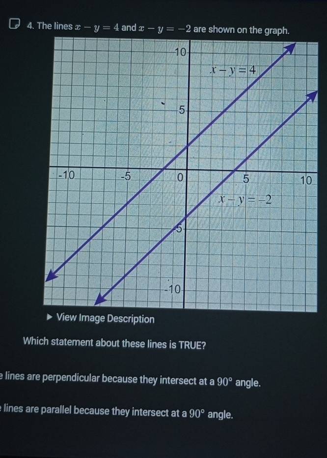 The lines x-y=4 and x-y=-2 are shown on the gra
0
tion
Which statement about these lines is TRUE?
e lines are perpendicular because they intersect at a 90° angle.
e lines are parallel because they intersect at a 90° angle.