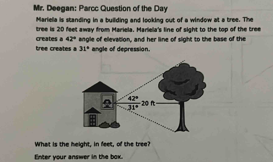 Mr. Deegan: Parcc Question of the Day
Mariela is standing in a building and looking out of a window at a tree. The
tree is 20 feet away from Mariela. Mariela's line of sight to the top of the tree
creates a 42° angle of elevation, and her line of sight to the base of the
tree creates a 31° angle of depression.
What is the height, in feet, of the tree?
Enter your answer in the box.