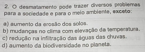 desmatamento pode trazer diversos problemas
para a sociedade e para o meio ambiente, exceto:
a) aumento da erosão dos solos.
b) mudanças no clima com elevação da temperatura.
c) redução na infiltração das águas das chuvas.
d) aumento da biodiversidade no planeta.