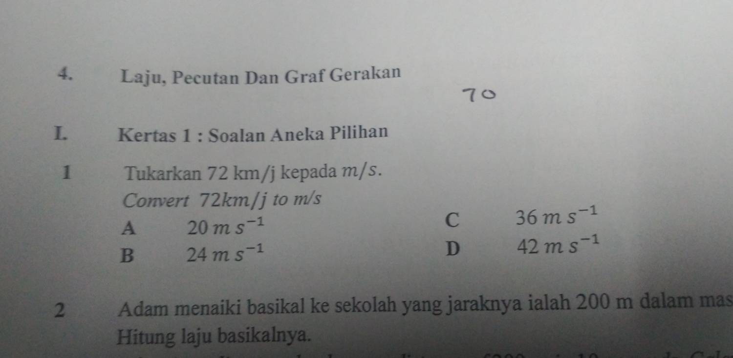 Laju, Pecutan Dan Graf Gerakan
I. Kertas 1 : Soalan Aneka Pilihan
1 Tukarkan 72 km/j kepada m/s.
Convert 72km/j to m/s
A 20ms^(-1)
C 36ms^(-1)
B 24ms^(-1)
D
42ms^(-1)
2 Adam menaiki basikal ke sekolah yang jaraknya ialah 200 m dalam mas
Hitung laju basikalnya.