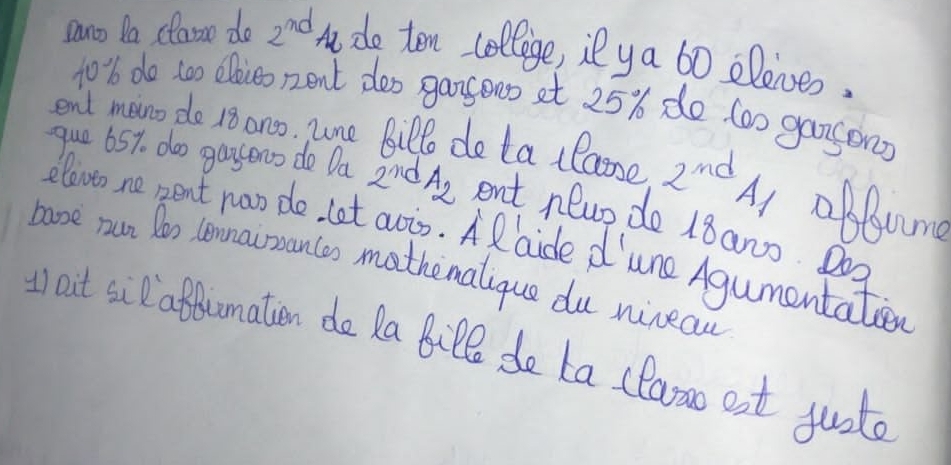 Dano Da classn do 2^(nd) t do ten collige, il ya 6o elenes, 
to % do too ooieo nent doo gargeoo at 25% do too gangon? 
end man do 18 an, une Billo do ta llaose 2^(nd) 41 obbng 
que 65%. doo gasono do Da 2^n d A_2 ent new do 18ano. Doa 
elovto ne pent noo do let avis. AR aide d lune Agumentatier 
booe run Doo lennairances mathemalique du nineau 
t out si affumation do Ra BiPl de ta (laroo est justo