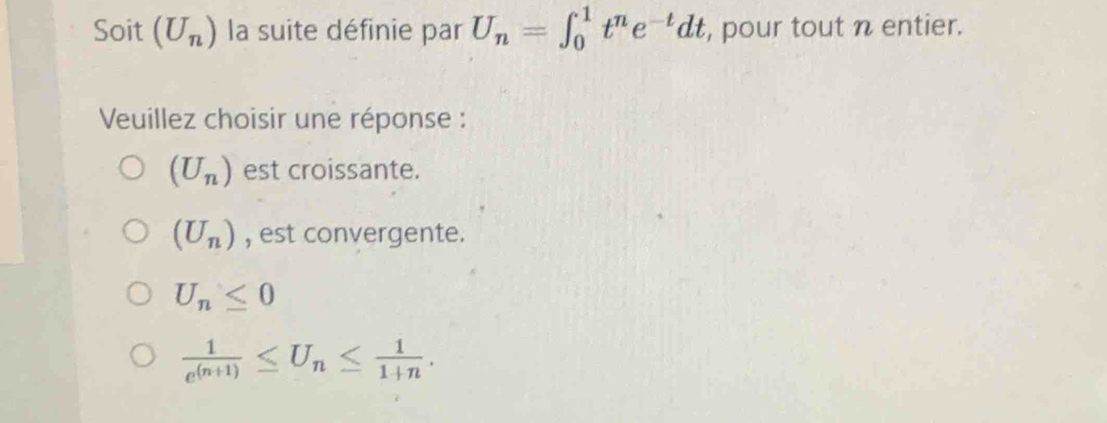 Soit (U_n) la suite définie par U_n=∈t _0^(1t^n)e^(-t)dt , pour tout n entier.
Veuillez choisir une réponse :
(U_n) est croissante.
(U_n) , est convergente.
U_n≤ 0
 1/e^((n+1)) ≤ U_n≤  1/1+n .