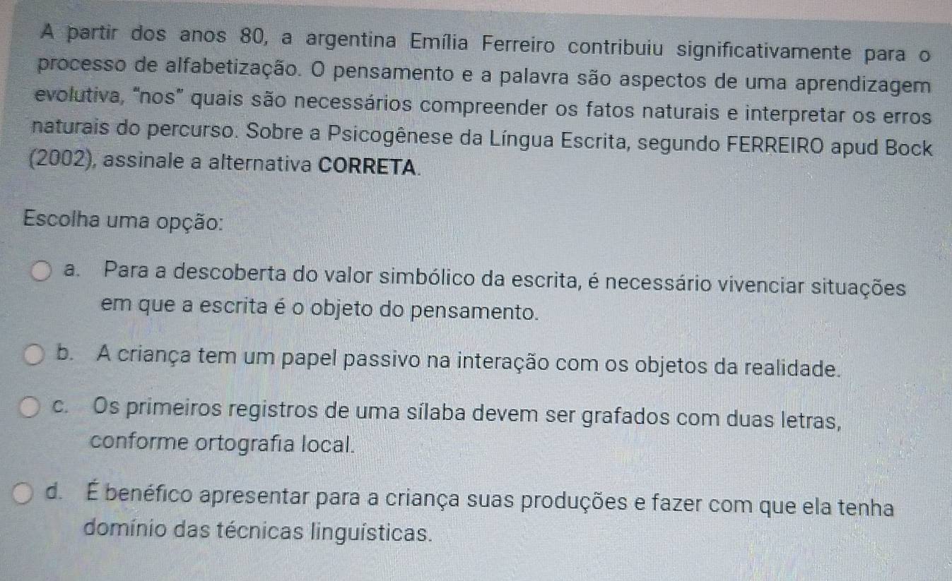 A partir dos anos 80, a argentina Emília Ferreiro contribuiu significativamente para o
processo de alfabetização. O pensamento e a palavra são aspectos de uma aprendizagem
evolutiva, "nos" quais são necessários compreender os fatos naturais e interpretar os erros
naturais do percurso. Sobre a Psicogênese da Língua Escrita, segundo FERREIRO apud Bock
(2002), assinale a alternativa CORRETA.
Escolha uma opção:
a. Para a descoberta do valor simbólico da escrita, é necessário vivenciar situações
em que a escrita é o objeto do pensamento.
b. A criança tem um papel passivo na interação com os objetos da realidade.
c. Os primeiros registros de uma sílaba devem ser grafados com duas letras,
conforme ortografía local.
d. É benéfico apresentar para a criança suas produções e fazer com que ela tenha
domínio das técnicas linguísticas.