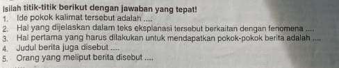 Isilah titik-titik berikut dengan jawaban yang tepat! 
1. Ide pokok kalimat tersebut adalah .... 
2. Hal yang dijelaskan dalam teks eksplanasi tersebut berkaitan dengan fenomena .... 
3. Hal pertama yang harus dilakukan untuk mendapatkan pokok-pokok berita adalah .... 
4. Judul berita juga disebut .... 
5. Orang yang meliput berita disebut ....