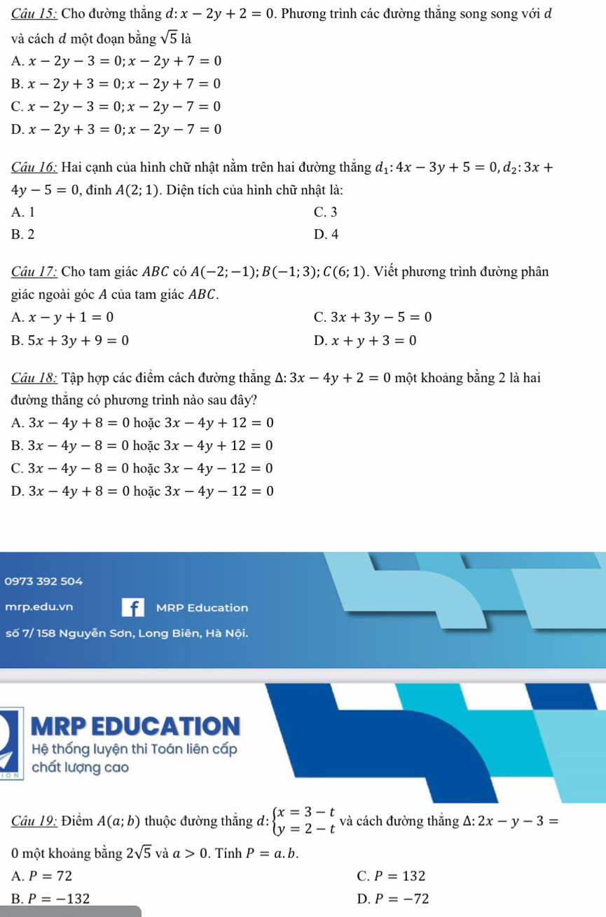 Cho đường thắng d:x-2y+2=0. Phương trình các đường thắng song song với d
và cách d một đoạn bằng sqrt(5) là
A. x-2y-3=0;x-2y+7=0
B. x-2y+3=0;x-2y+7=0
C. x-2y-3=0;x-2y-7=0
D. x-2y+3=0;x-2y-7=0
Câu 16: Hai cạnh của hình chữ nhật nằm trên hai đường thắng d_1:4x-3y+5=0,d_2:3x+
4y-5=0 , đinh A(2;1). Diện tích của hình chữ nhật là:
A. 1 C. 3
B. 2 D. 4
Câu 17: Cho tam giác ABC có A(-2;-1);B(-1;3);C(6;1). Viết phương trình đường phân
giác ngoài góc A của tam giác ABC.
A. x-y+1=0 C. 3x+3y-5=0
B. 5x+3y+9=0 D. x+y+3=0
Câu 18: Tập hợp các điểm cách đường thắng △ :3x-4y+2=0 một khoảng bằng 2 là hai
đường thắng có phương trình nào sau đây?
A. 3x-4y+8=0 hoặc 3x-4y+12=0
B. 3x-4y-8=0 hoặc 3x-4y+12=0
C. 3x-4y-8=0 hoặc 3x-4y-12=0
D. 3x-4y+8=0 hoặc 3x-4y-12=0
0973 392 504
mrp.edu.vn MRP Education
số 7/ 158 Nguyễn Sơn, Long Biên, Hà Nội.
MRP EDUCATION
Hệ thống luyện thi Toán liên cấp
chất lượng cao
Câu 19: Điểm A(a;b) thuộc đường thắng d: beginarrayl x=3-t y=2-tendarray. và cách đường thắng △ :2x-y-3=
0 một khoảng bằng 2sqrt(5)vaa>0. Tính P=a.b.
A. P=72 C. P=132
B. P=-132 D. P=-72