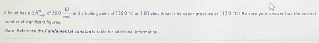 A liquid has a △ H_(vap)^0 of 38.0 kJ/mol  and a boiling point of 126.0°C at 1.00 atm. What is its vapor pressure at 112.0°C? Be sure your answer has the correct 
number of significant figures. 
Note: Reference the Fundamental constants table for additional information.