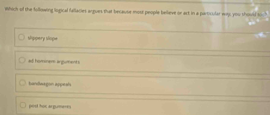 Which of the following logical fallacies argues that because most people believe or act in a particular way, you should too?
slippery slope
ad hominem arguments
bandwagon appeals
post hoc arguments