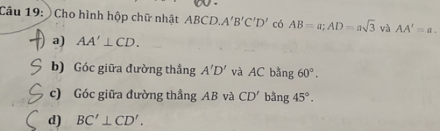 ) Cho hình hộp chữ nhật ABCD. A'B'C'D' có AB=a; AD=asqrt(3) và AA'=a. 
a) AA'⊥ CD. 
b) Góc giữa đường thẳng A'D' và AC bằng 60°. 
c) Góc giữa đường thẳng AB và CD' bǎng 45°. 
d) BC'⊥ CD'.