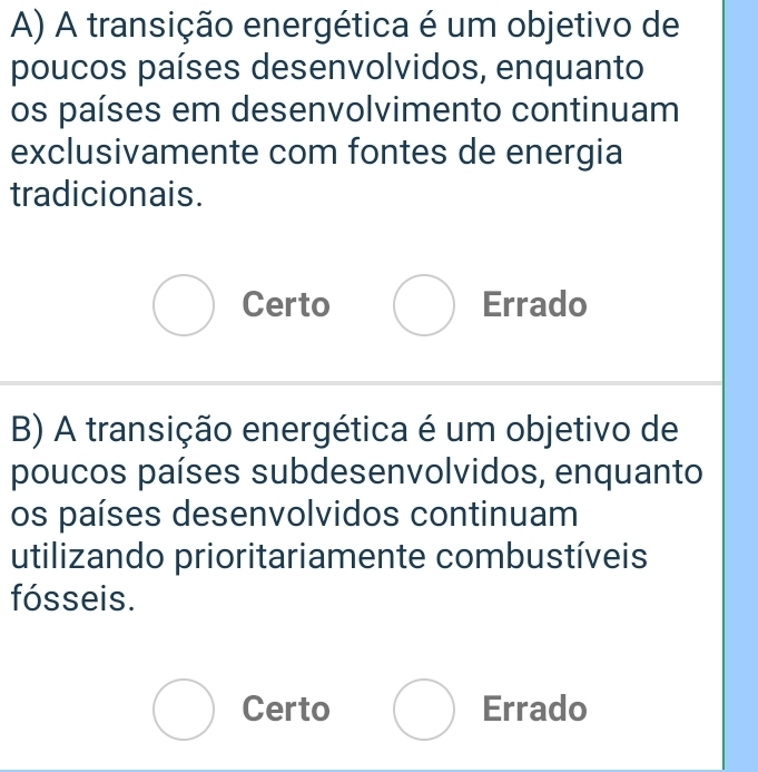 A transição energética é um objetivo de
poucos países desenvolvidos, enquanto
os países em desenvolvimento continuam
exclusivamente com fontes de energia
tradicionais.
bigcirc Certo Errado
B) A transição energética é um objetivo de
poucos países subdesenvolvidos, enquanto
os países desenvolvidos continuam
utilizando prioritariamente combustíveis
fósseis.
bigcirc Certo bigcirc Errado