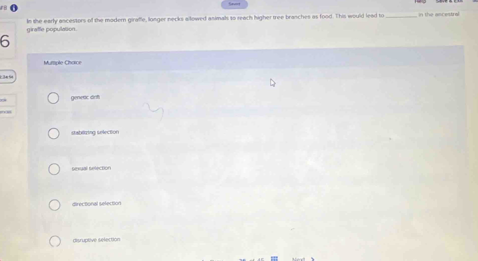 Help
8 eved
In the early ancestors of the modern giraffe, longer necks allowed animals to reach higher tree branches as food. This would lead to _in the ancestral
giraffe population.
6
Multiple Choice
2 34 14
genetic drif
encer
stabilizing selection
sexual selection
directional selection
disruptive selection