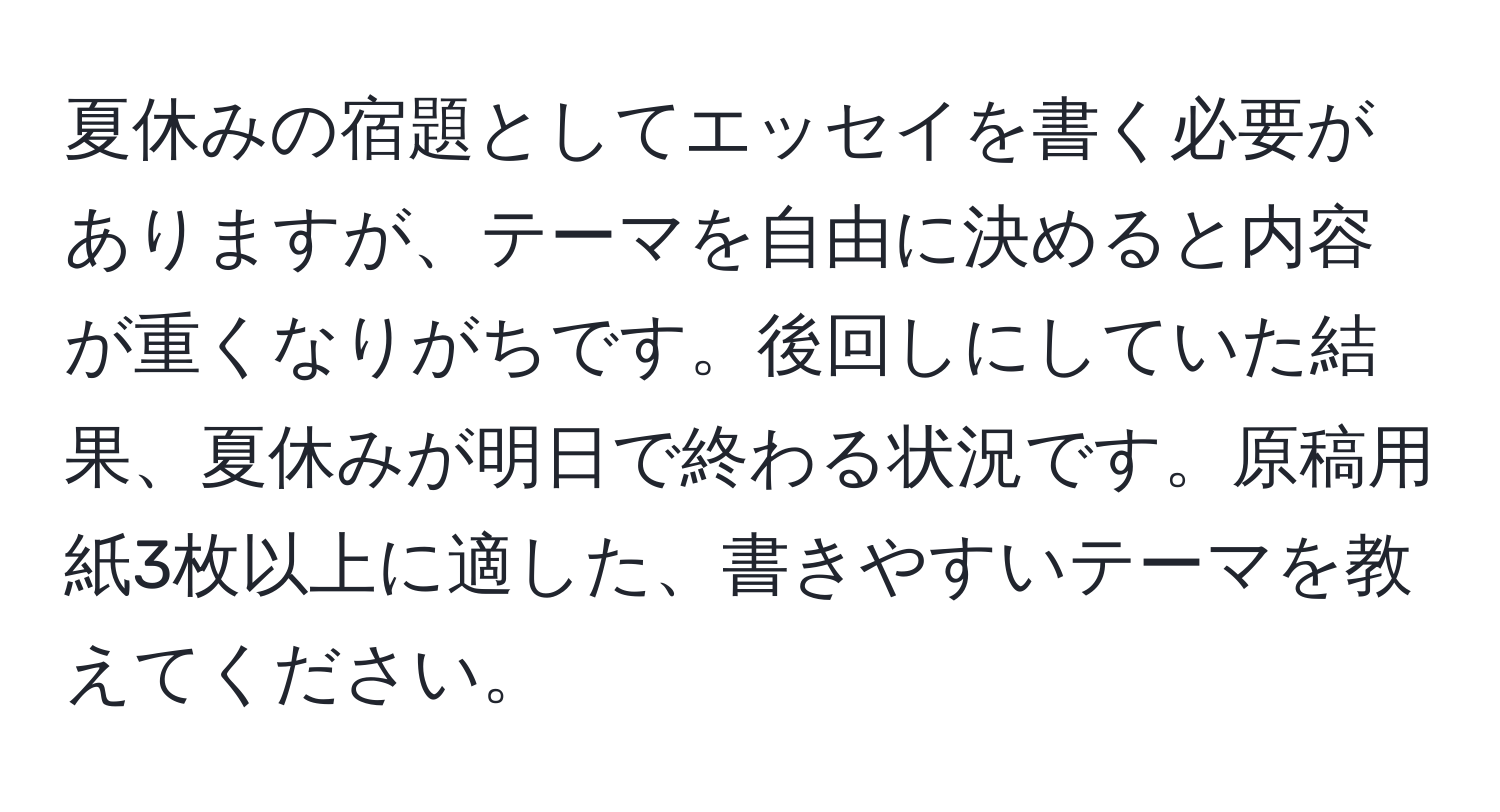 夏休みの宿題としてエッセイを書く必要がありますが、テーマを自由に決めると内容が重くなりがちです。後回しにしていた結果、夏休みが明日で終わる状況です。原稿用紙3枚以上に適した、書きやすいテーマを教えてください。