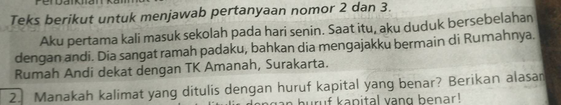 Teks berikut untuk menjawab pertanyaan nomor 2 dan 3. 
Aku pertama kali masuk sekolah pada hari senin. Saat itu, aku duduk bersebelahan 
dengan andi. Dia sangat ramah padaku, bahkan dia mengajakku bermain di Rumahnya. 
Rumah Andi dekat dengan TK Amanah, Surakarta. 
2. Manakah kalimat yang ditulis dengan huruf kapital yang benar? Berikan alasan 
buruf kapital vang benar!