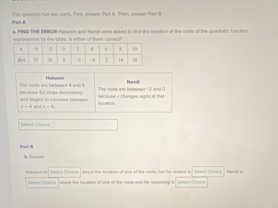 This question has two parts. First, answer Part A. Then, answer Part B.
Part A
a. FIND THE ERROR Hakeem and Nandi were asked to find the location of the roots of the quadratic function
represented by the table. Is either of them correct?
Hakeem Nandi
The roots are between 4 and 6 The roots are between -2 and 0
because f(x) stops decreasing because x changes signs at that
and begins to increase between
x-4 and x-6. location.
Select Choice
Part B
b. Explain.
Hakeem is Select Choice about the location of one of the roots, but his reason is Select Choice Nandi is
Select Choice about the location of one of the roots and his reasoning is Select Choice