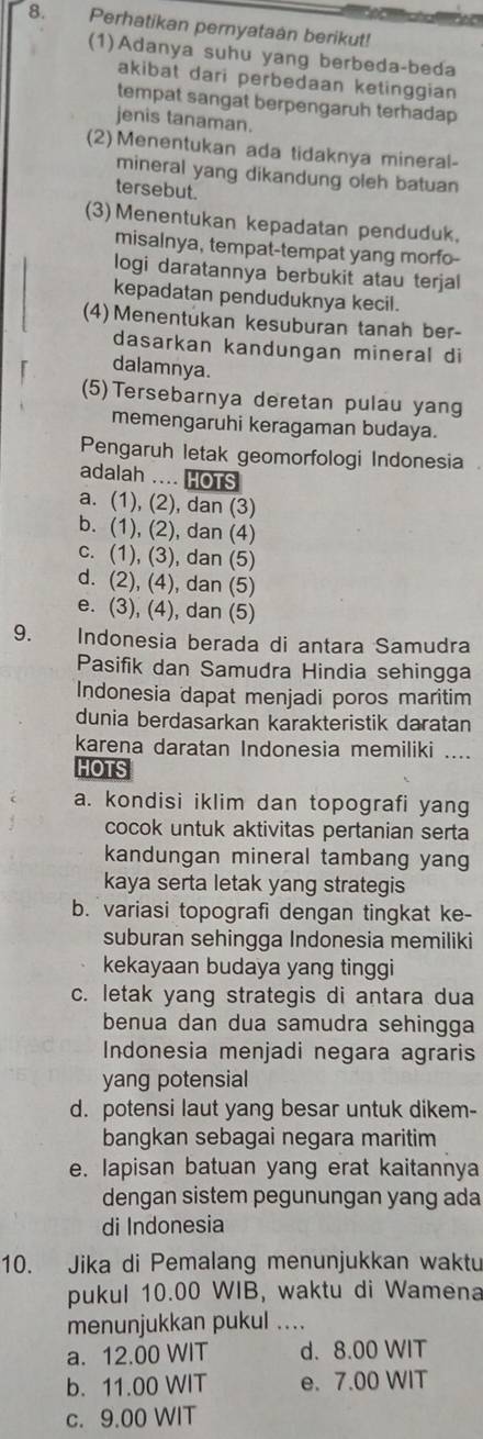 Perhatikan pernyataan berikut!
(1)Adanya suhu yang berbeda-beda
akibat dari perbedaan ketinggian
tempat sangat berpengaruh terhadap
jenis tanaman.
(2) Menentukan ada tidaknya mineral-
mineral yang dikandung oleh batuan
tersebut.
(3) Menentukan kepadatan penduduk.
misalnya, tempat-tempat yang morfo-
logi daratannya berbukit atau terjal
kepadatan penduduknya kecil.
(4) Menentukan kesuburan tanah ber-
dasarkan kandungan mineral di
dalamnya.
(5)Tersebarnya deretan pulau yang
memengaruhi keragaman budaya.
Pengaruh letak geomorfologi Indonesia 
adalah .... HOTS
a. (1), (2), dan (3)
b. (1), (2), dan (4)
c. (1), (3), dan (5)
d. (2), (4), dan (5)
e. (3), (4), dan (5)
9. Indonesia berada di antara Samudra
Pasifik dan Samudra Hindia sehingga
Indonesia dapat menjadi poros maritim
dunia berdasarkan karakteristik daratan
karena daratan Indonesia memiliki ....
HOTS
a. kondisi iklim dan topografi yang
cocok untuk aktivitas pertanian serta
kandungan mineral tambang yang
kaya serta letak yang strategis
b. variasi topografi dengan tingkat ke-
suburan sehingga Indonesia memiliki
kekayaan budaya yang tinggi
c. letak yang strategis di antara dua
benua dan dua samudra sehingga
Indonesia menjadi negara agraris
yang potensial
d. potensi laut yang besar untuk dikem-
bangkan sebagai negara maritim
e. lapisan batuan yang erat kaitannya
dengan sistem pegunungan yang ada
di Indonesia
10. Jika di Pemalang menunjukkan waktu
pukul 10.00 WIB, waktu di Wamena
menunjukkan pukul ....
a. 12.00 WIT d. 8.00 WIT
b. 11.00 WIT e. 7.00 WIT
c. 9.00 WIT