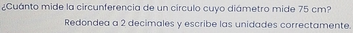 ¿Cuánto mide la circunferencia de un círculo cuyo diámetro mide 75 cm? 
Redondea a 2 decimales y escribe las unidades correctamente.