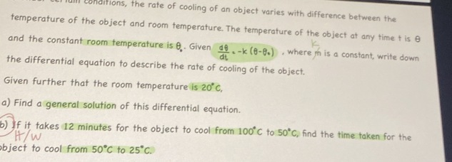 ll conditions, the rate of cooling of an object varies with difference between the 
temperature of the object and room temperature. The temperature of the object at any time t is θ
and the constant room temperature is θ. Given ay - k (θ-6, , where m is a constant, write down 
the differential equation to describe the rate of cooling of the object. 
Given further that the room temperature is 20°C, 
a) Find a general solution of this differential equation. 
b) If it takes 12 minutes for the object to cool from 100°C to 50°C find the time taken for the 
object to cool from 50°C to 25°C.