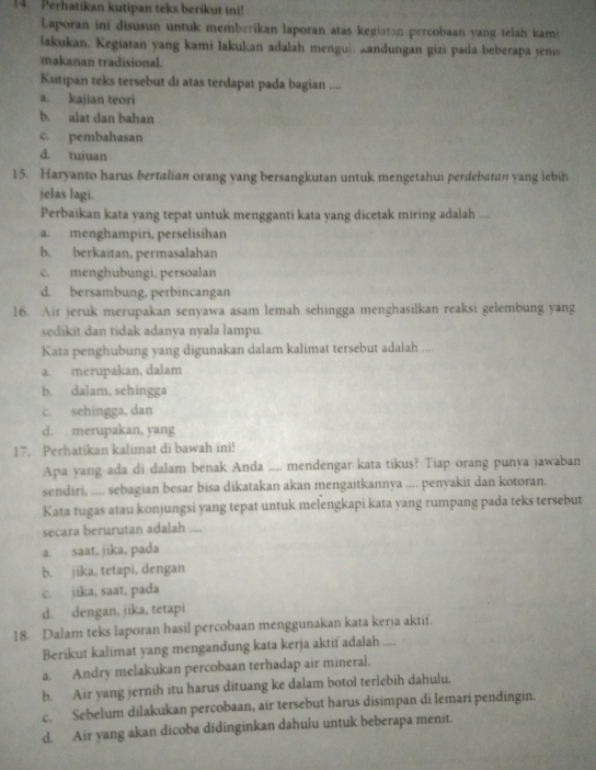 Perhatikan kutipan teks berikut ini!
Laporan ini disusun untuk memberikan laporan atas kegiatan percobaan yang telah kams
lakukan. Kegiatan yang kami lakukan adalah menguj. kandungan gizi pada beberapa jenis
makanan tradisional.
Kutipan teks tersebut di atas terdapat pada bagian ....
a. kajian teori
b. alat dan bahan
c. pembahasan
d. tujuan
15. Haryanto harus bertalian orang yang bersangkutan untuk mengetahui perdebatan yang lebih
jelas lagi.
Perbaikan kata yang tepat untuk mengganti kata yang dicetak miring adalah ....
a. menghampiri, perselisihan
b. berkaitan, permasalahan
c. menghubungi, persoalan
d. bersambung. perbincangan
16. Air jeruk merupakan senyawa asam lemah sehingga menghasilkan reaksi gelembung yang
sedikit dan tidak adanya nyala lampu.
Kata penghubung yang digunakan dalam kalimat tersebut adalah ....
a. merupakan, dalam
b. dalam, sehingga
c. sehingga, dan
d. merupakan, yang
17. Perhatikan kalimat di bawah ini!
Apa yang ada di dalam benak Anda .... mendengar kata tikus? Tiap orang punya jawaban
sendiri, .... sebagian besar bisa dikatakan akan mengaitkannya .... penyakit dan kotoran.
Kata tugas atau konjungsi yang tepat untuk melengkapi kata yang rumpang pada teks tersebut
secara berurutan adalah ....
a. saat, jika, pada
b. jika, tetapi, dengan
c. jika, saat, pada
d. dengan, jika, tetapi
18. Dalam teks laporan hasil percobaan menggunakan kata kerja aktif.
Berikut kalimat yang mengandung kata kerja aktif adalah ....
a. Andry melakukan percobaan terhadap air mineral.
b. Air yang jernih itu harus dituang ke dalam botol terlebih dahulu.
c. Sebelum dilakukan percobaan, air tersebut harus disimpan di lemari pendingin.
d. Air yang akan dicoba didinginkan dahulu untuk beberapa menit.