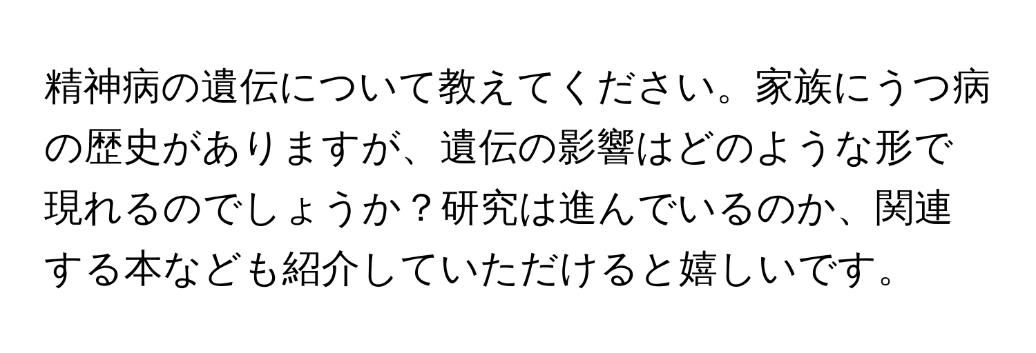 精神病の遺伝について教えてください。家族にうつ病の歴史がありますが、遺伝の影響はどのような形で現れるのでしょうか？研究は進んでいるのか、関連する本なども紹介していただけると嬉しいです。