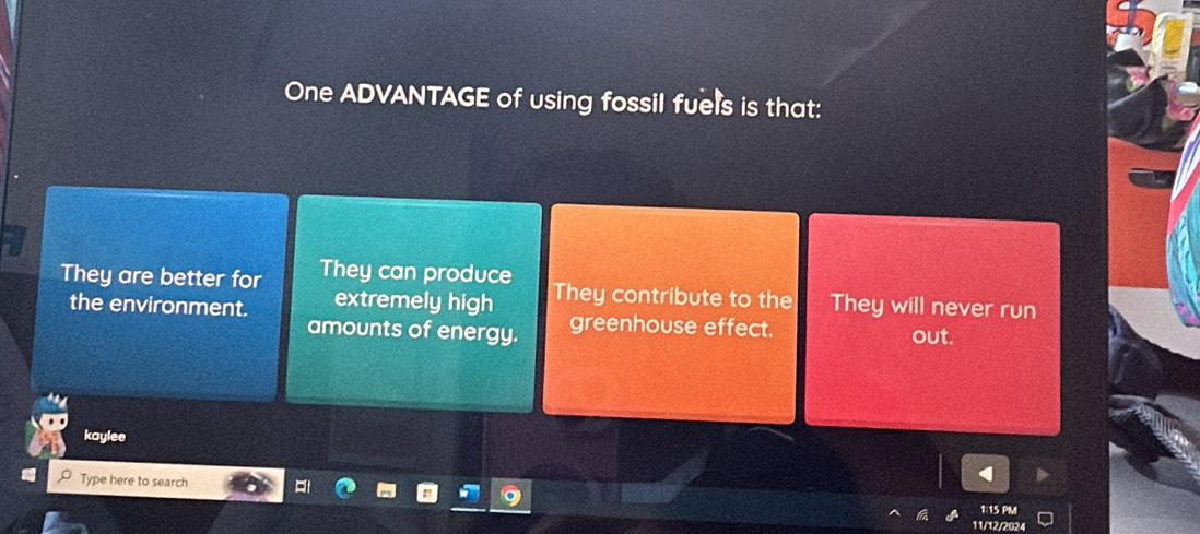 One ADVANTAGE of using fossil fuels is that:
They are better for They can produce They contribute to the They will never run
extremely high
the environment. amounts of energy. out.
greenhouse effect.
kaylee
Type here to search
1:15 PM
11/12/2024