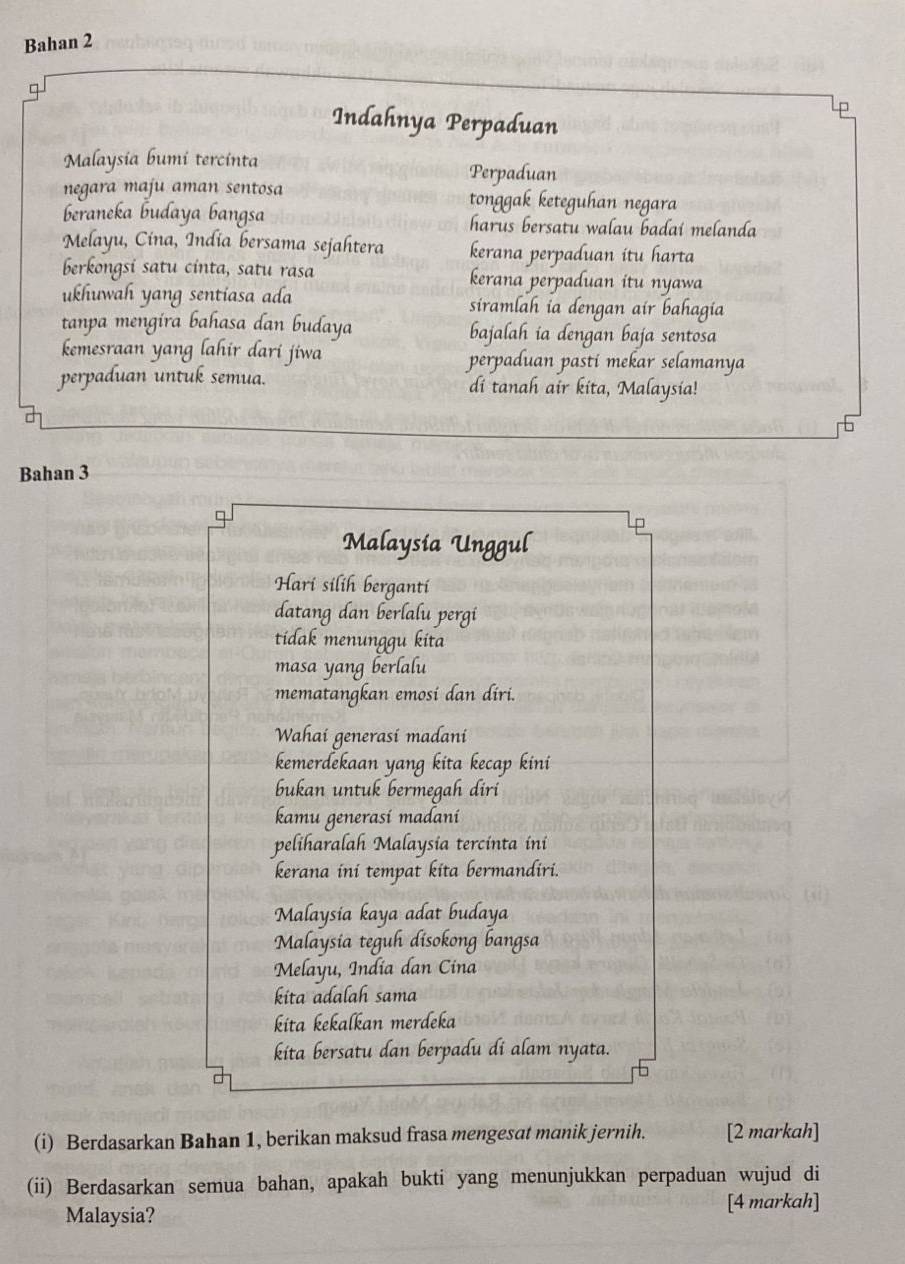 Bahan 2 
□ 
Indahnya Perpaduan 
Malaysia bumi tercinta 
Perpaduan 
negara maju aman sentosa tonggak keteguhan negara 
beraneka budaya bangsa harus bersatu walau badai melanda 
Melayu, Cina, India bersama sejahtera kerana perpaduan itu harta 
berkongsi satu cinta, satu rasa kerana perpaduan itu nyawa 
ukhuwah yang sentiasa ada siramlah ia dengan air bahagia 
tanpa mengira bahasa dan budaya bajalah ia dengan baja sentosa 
kemesraan yang lahir dari jiwa perpaduan pasti mekar selamanya 
perpaduan untuk semua. di tanah air kita, Malaysia! 
Bahan 3
Malaysia Unggul 
Hari silih berganti 
datang dan berlalu pergi 
tidak menunggu kita 
masa yang berlalu 
mematangkan emosi dan diri. 
Wahai generasi madani 
kemerdekaan yang kita kecap kini 
bukan untuk bermegah diri 
kamu generasí madaní 
peliharalah Malaysia tercinta ini 
kerana ini tempat kita bermandiri. 
Malaysia kaya adat budaya 
Malaysia teguh disokong bangsa 
Melayu, India dan Cina 
kɨta adalah sama 
kita kekalkan merdeka 
kita bersatu dan berpadu di alam nyata. 
(i) Berdasarkan Bahan 1, berikan maksud frasa mengesat manik jernih. [2 markah] 
(ii) Berdasarkan semua bahan, apakah bukti yang menunjukkan perpaduan wujud di 
[4 markah] 
Malaysia?