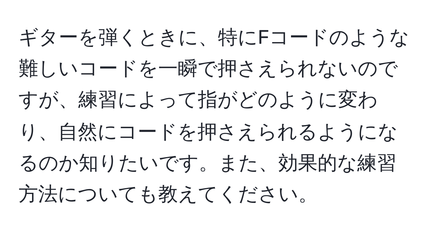 ギターを弾くときに、特にFコードのような難しいコードを一瞬で押さえられないのですが、練習によって指がどのように変わり、自然にコードを押さえられるようになるのか知りたいです。また、効果的な練習方法についても教えてください。