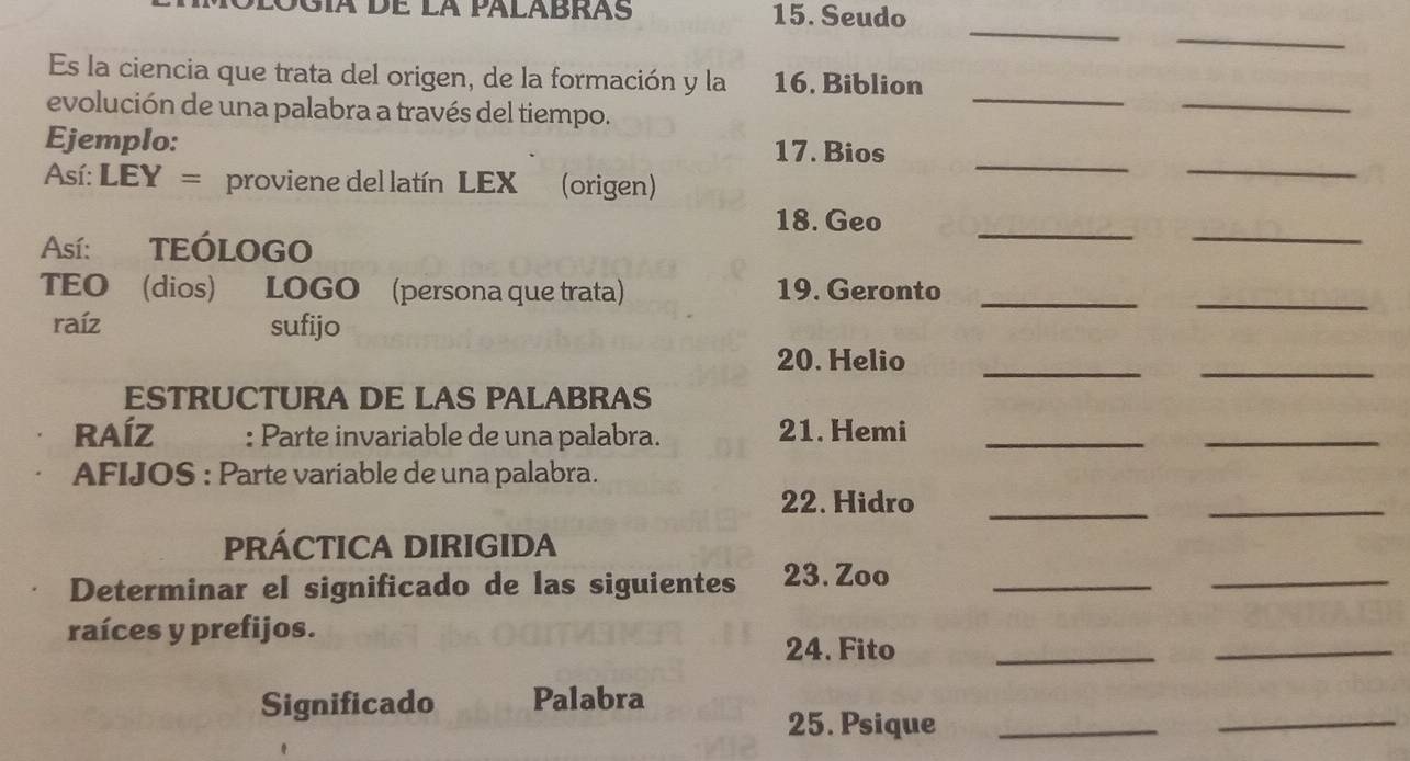 Gía de la palabrás 15. Seudo 
_ 
_ 
_ 
Es la ciencia que trata del origen, de la formación y la 16. Biblion 
evolución de una palabra a través del tiempo. 
_ 
__ 
Ejemplo: 17. Bios 
Así: LEY= proviene del latín LEX(origen) 
__ 
18. Geo 
Así: TEÓLOGO 
TEO (dios) LOGO (persona que trata) 19. Geronto_ 
_ 
raíz sufijo 
20. Helio_ 
_ 
ESTRUCTURA DE LAS PALABRAS 
RAÍZ : Parte invariable de una palabra. 21. Hemi_ 
_ 
AFIJOS : Parte variable de una palabra. 
22. Hidro 
_ 
_ 
PRÁCTICA DIRIGIDA 
Determinar el significado de las siguientes 23. Zoo_ 
_ 
raíces y prefijos. 24. Fito_ 
_ 
_ 
Significado Palabra 
25. Psique_